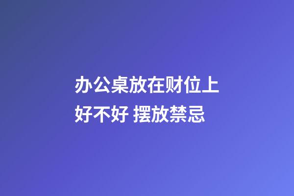 办公桌放在财位上好不好 摆放禁忌